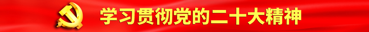 大鸡吧艹我视频认真学习贯彻落实党的二十大会议精神